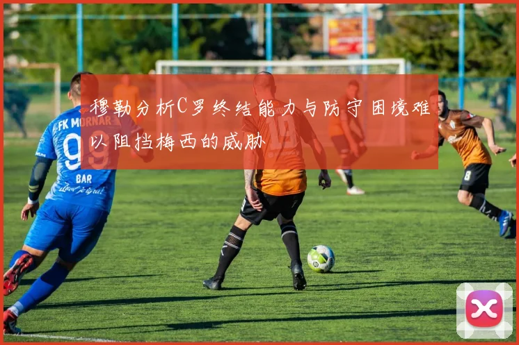 穆勒分析C罗终结能力与防守困境难以阻挡梅西的威胁