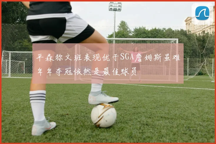 平森称文班表现优于SGA詹姆斯虽难年年夺冠依然是最佳球员