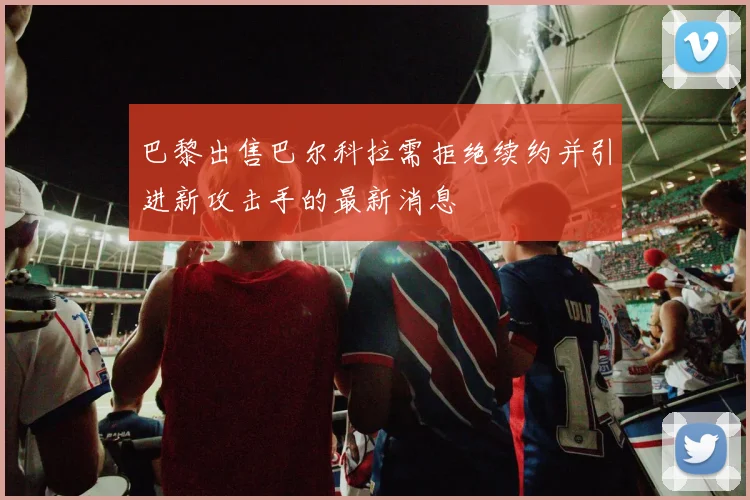 巴黎出售巴尔科拉需拒绝续约并引进新攻击手的最新消息