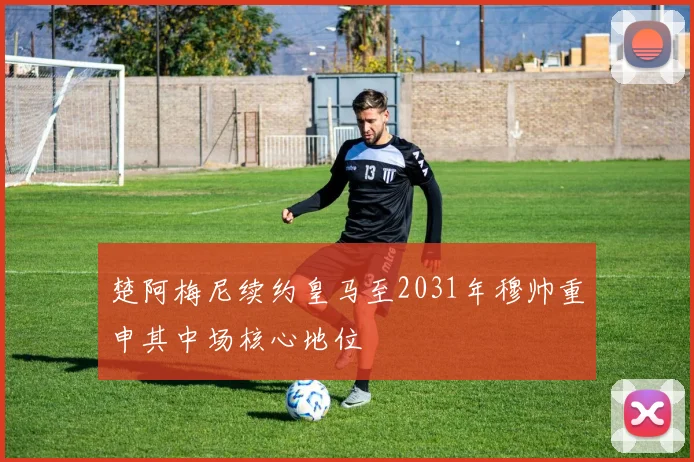 楚阿梅尼续约皇马至2031年穆帅重申其中场核心地位