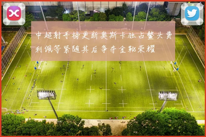 中超射手榜更新奥斯卡独占鳌头费利佩等紧随其后争夺金靴荣耀