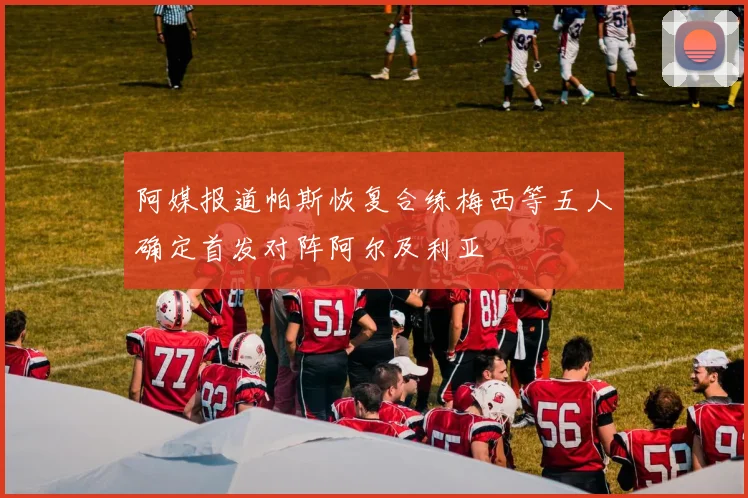阿媒报道帕斯恢复合练梅西等五人确定首发对阵阿尔及利亚