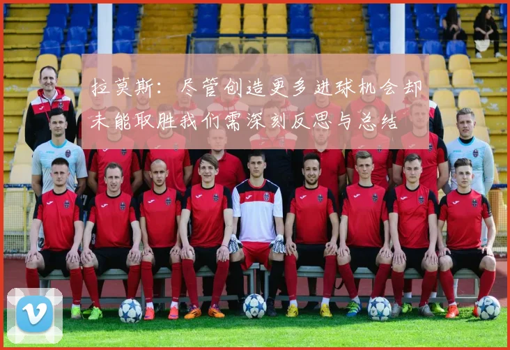 拉莫斯：尽管创造更多进球机会却未能取胜我们需深刻反思与总结
