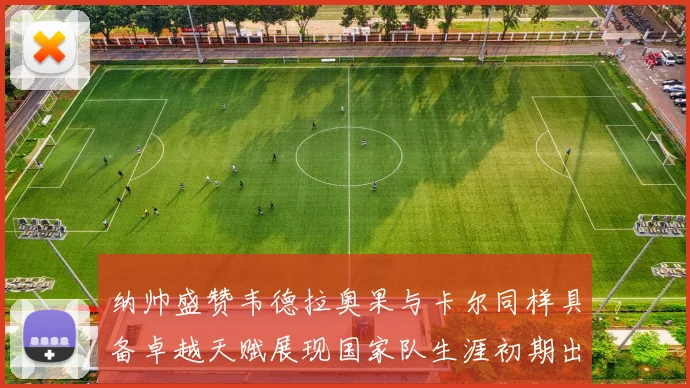 纳帅盛赞韦德拉奥果与卡尔同样具备卓越天赋展现国家队生涯初期出色表现