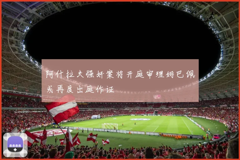 阿什拉夫强奸案将开庭审理姆巴佩或再度出庭作证