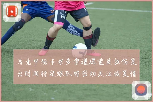 马竞中场卡尔多索遭遇重度扭伤复出时间待定球队将密切关注恢复情况