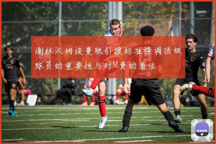 谢林汉姆谈曼联引援标准强调顶级球员的重要性与对M费的看法