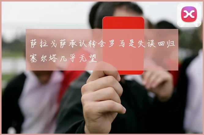 萨拉戈萨承认转会罗马是失误回归塞尔塔几乎无望