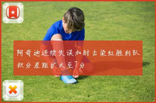 阿奇迪连续失误加肘击染红胜利队积分差距扩大至7分
