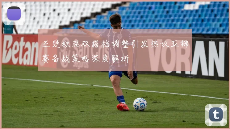 王楚钦混双搭档调整引发热议亚锦赛备战策略深度解析