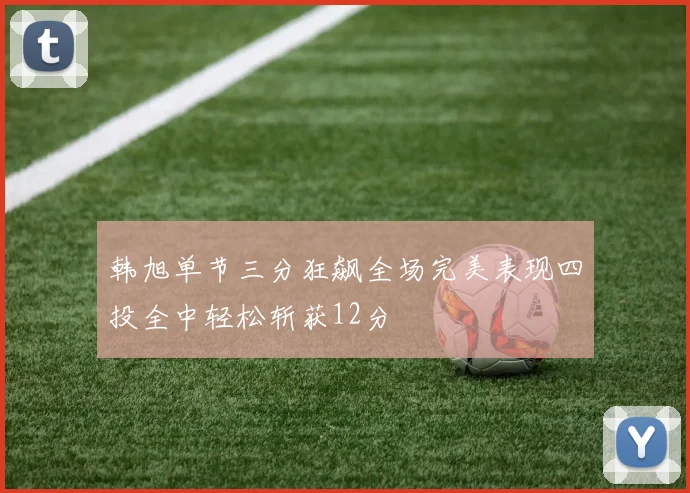 韩旭单节三分狂飙全场完美表现四投全中轻松斩获12分