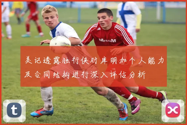 美记透露独行侠对库明加个人能力及合同结构进行深入评估分析
