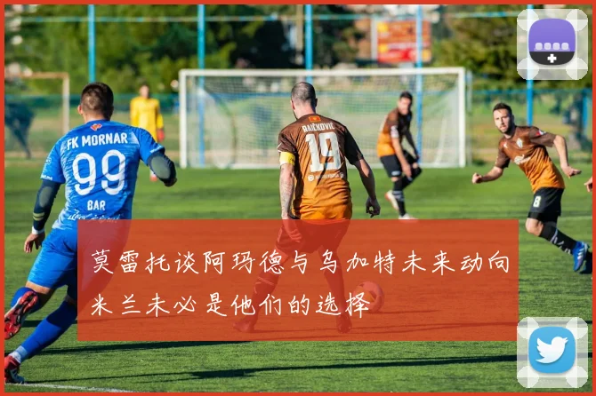 莫雷托谈阿玛德与乌加特未来动向米兰未必是他们的选择