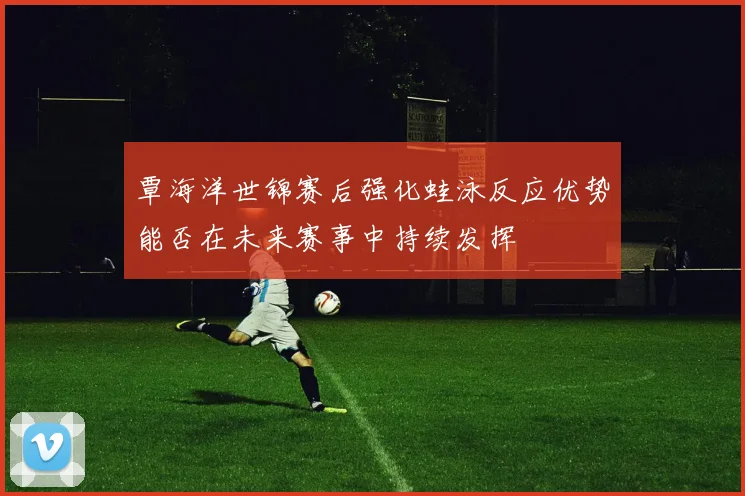 覃海洋世锦赛后强化蛙泳反应优势能否在未来赛事中持续发挥