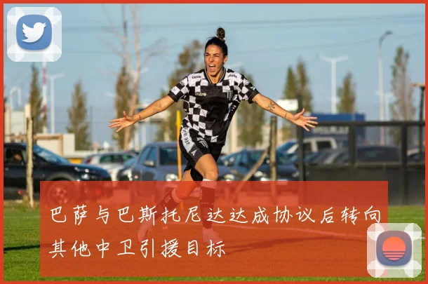 巴萨与巴斯托尼达达成协议后转向其他中卫引援目标
