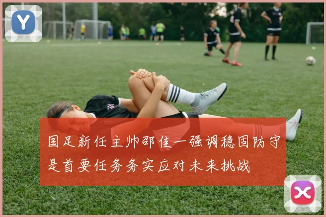 国足新任主帅邵佳一强调稳固防守是首要任务务实应对未来挑战