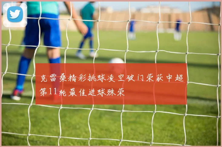 克雷桑精彩挑球凌空破门荣获中超第11轮最佳进球殊荣