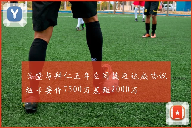 戈登与拜仁五年合同接近达成协议纽卡要价7500万差距2000万