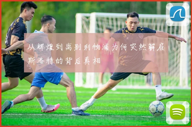 从辉煌到离别利物浦为何突然解雇斯洛特的背后真相