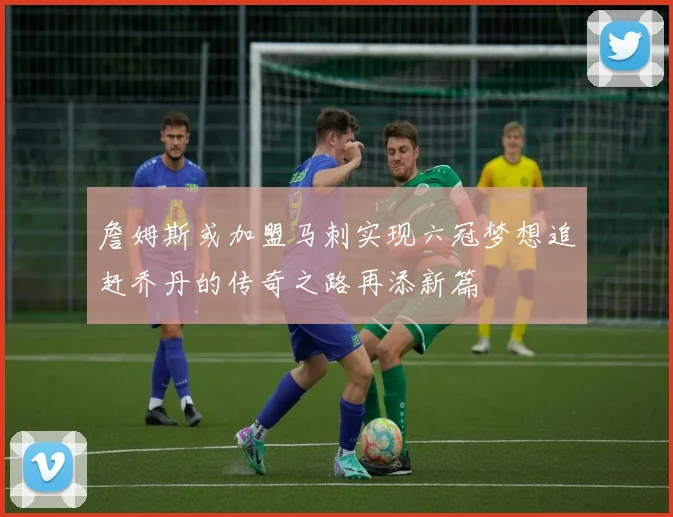 詹姆斯或加盟马刺实现六冠梦想追赶乔丹的传奇之路再添新篇