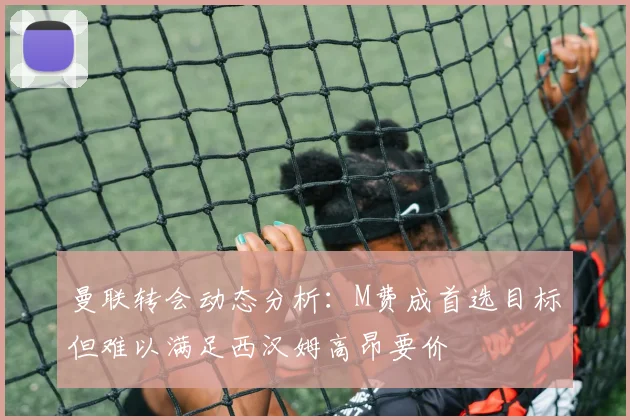曼联转会动态分析：M费成首选目标但难以满足西汉姆高昂要价