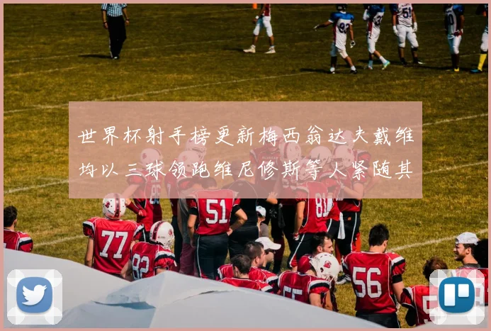 世界杯射手榜更新梅西翁达夫戴维均以三球领跑维尼修斯等人紧随其后