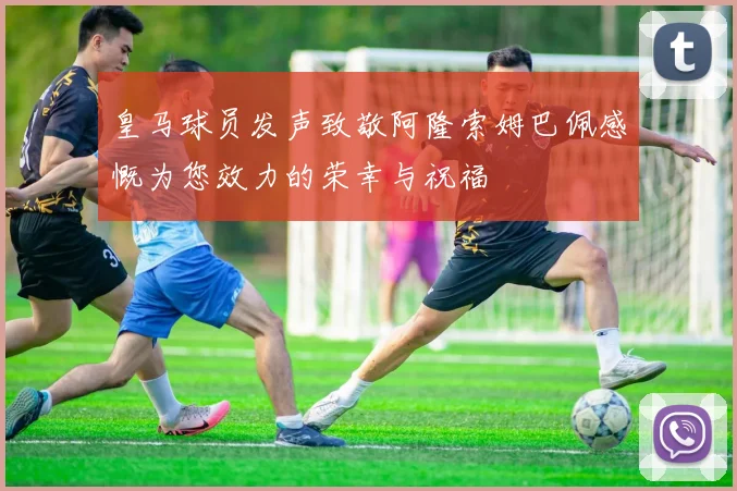 皇马球员发声致敬阿隆索姆巴佩感慨为您效力的荣幸与祝福