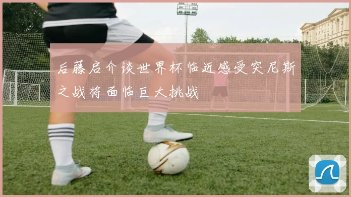 后藤启介谈世界杯临近感受突尼斯之战将面临巨大挑战